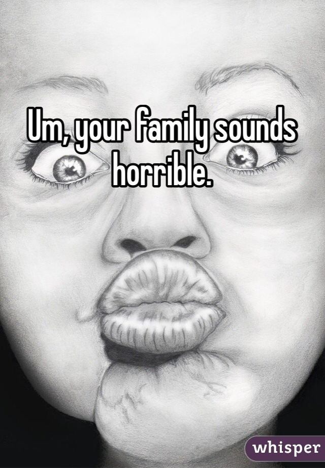 Um, your family sounds horrible.