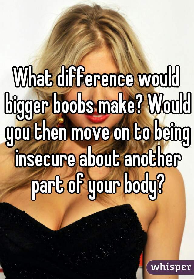 What difference would bigger boobs make? Would you then move on to being insecure about another part of your body?