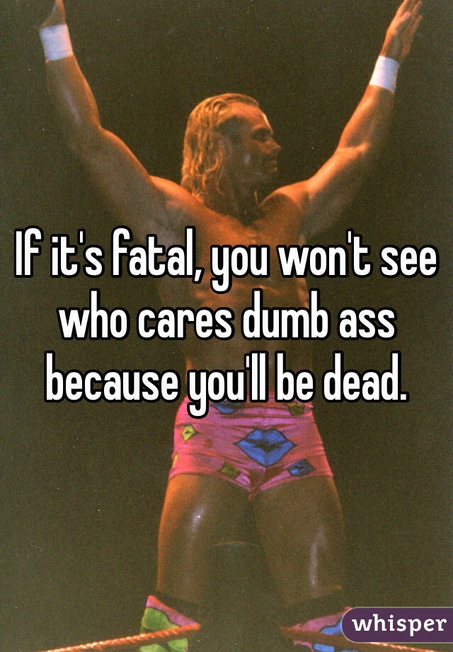 If it's fatal, you won't see who cares dumb ass because you'll be dead. 