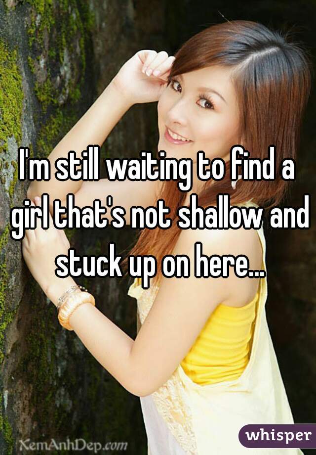 I'm still waiting to find a girl that's not shallow and stuck up on here...