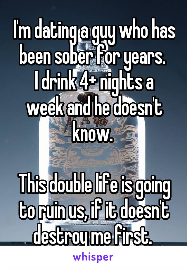I'm dating a guy who has been sober for years. 
I drink 4+ nights a week and he doesn't know. 

This double life is going to ruin us, if it doesn't destroy me first. 
