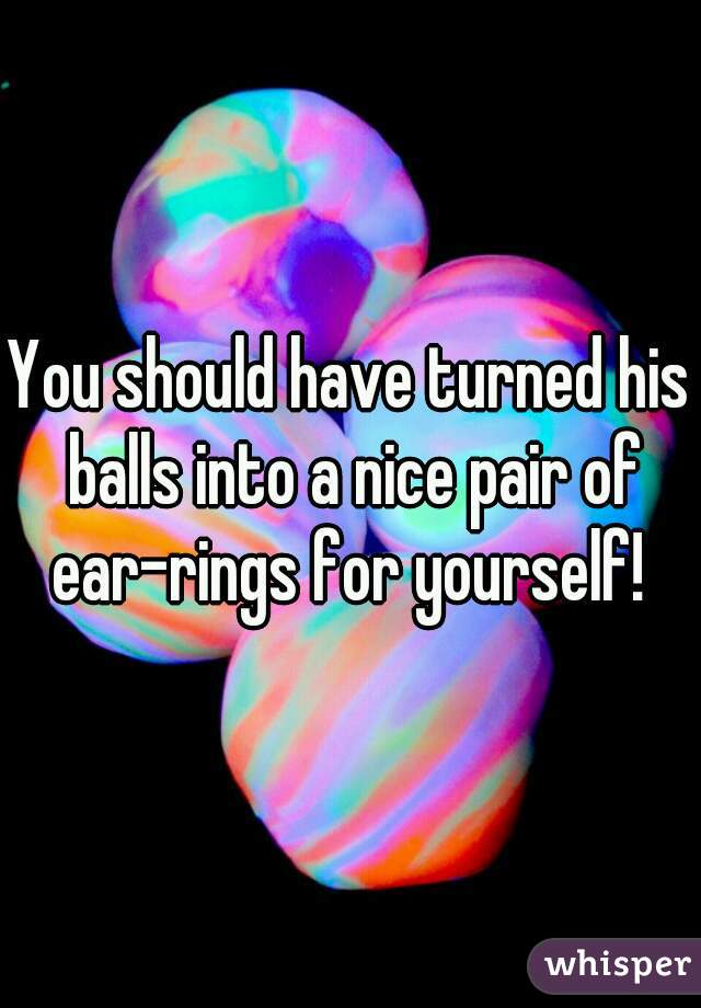 You should have turned his balls into a nice pair of ear-rings for yourself! 