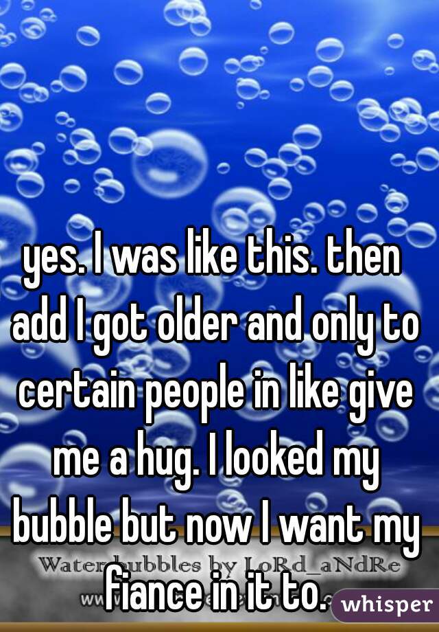 yes. I was like this. then add I got older and only to certain people in like give me a hug. I looked my bubble but now I want my fiance in it to.