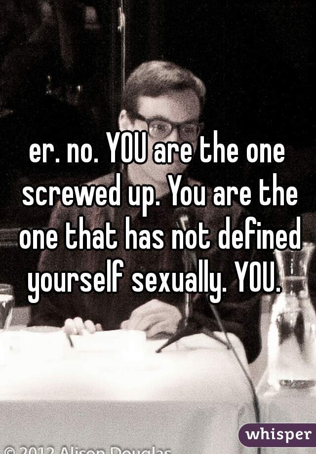 er. no. YOU are the one screwed up. You are the one that has not defined yourself sexually. YOU.  