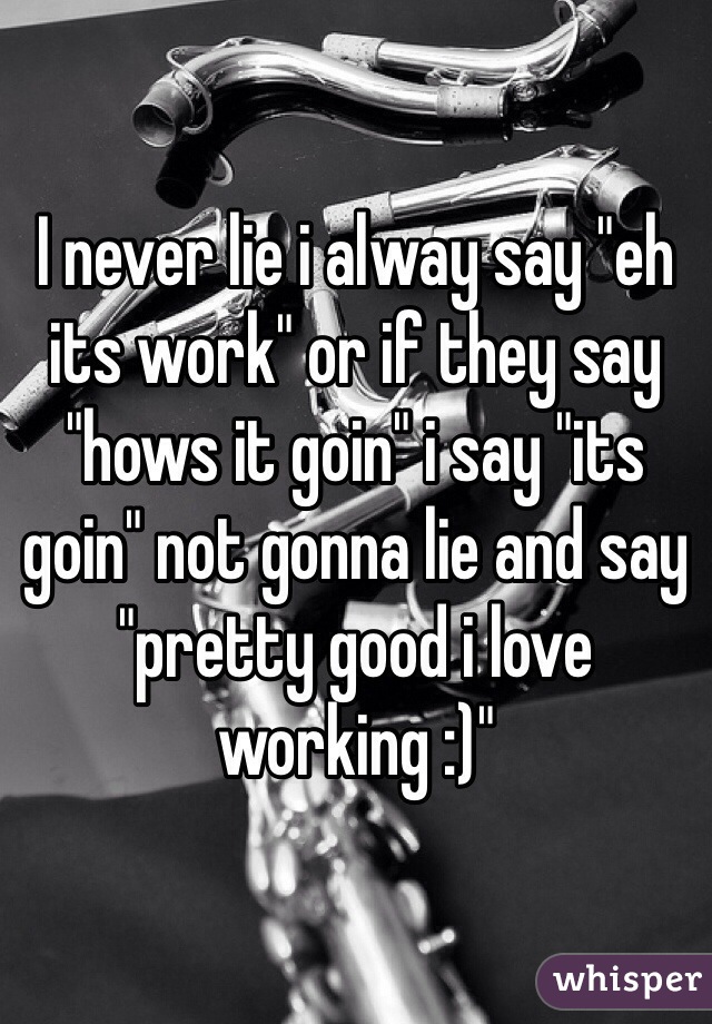 I never lie i alway say "eh its work" or if they say "hows it goin" i say "its goin" not gonna lie and say "pretty good i love working :)"