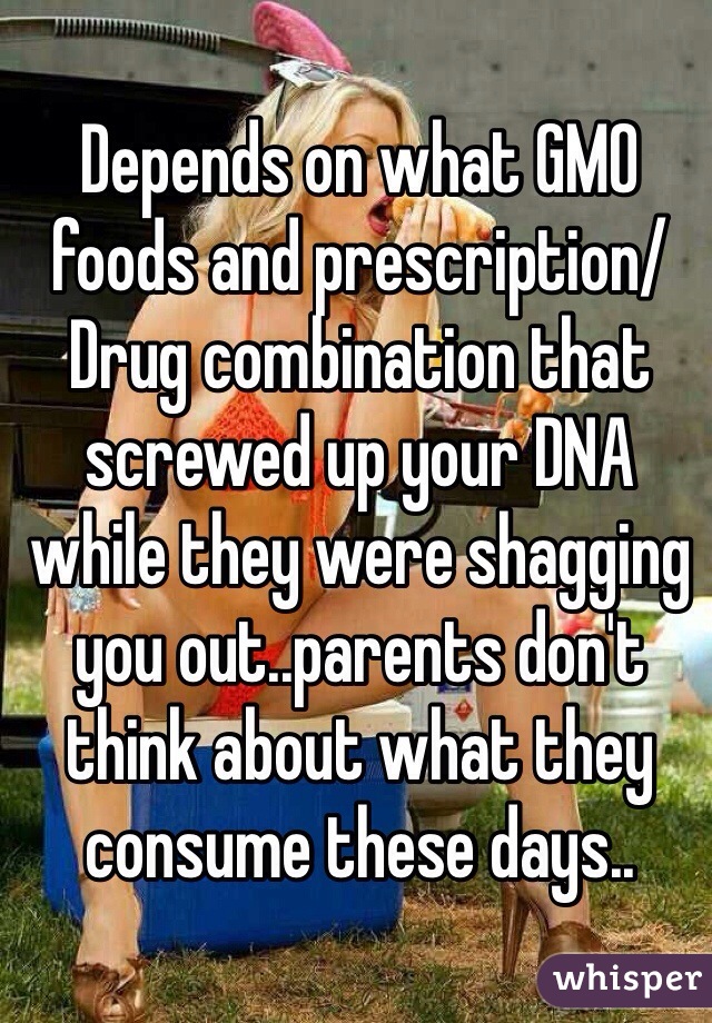 Depends on what GMO foods and prescription/Drug combination that screwed up your DNA while they were shagging you out..parents don't think about what they consume these days.. 