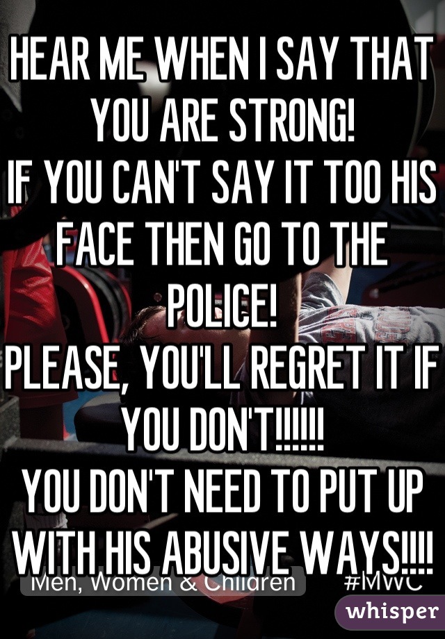 HEAR ME WHEN I SAY THAT YOU ARE STRONG!
IF YOU CAN'T SAY IT TOO HIS FACE THEN GO TO THE POLICE!
PLEASE, YOU'LL REGRET IT IF YOU DON'T!!!!!!
YOU DON'T NEED TO PUT UP WITH HIS ABUSIVE WAYS!!!!