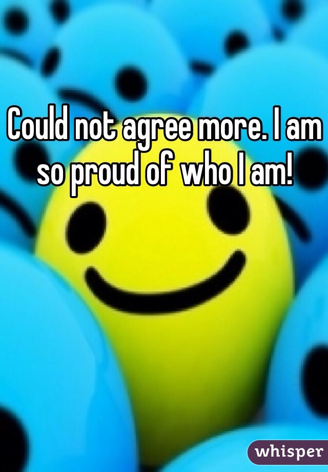 Could not agree more. I am so proud of who I am! 