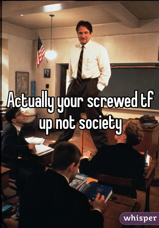 Actually your screwed tf up not society 