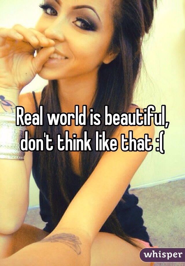 Real world is beautiful, don't think like that :(