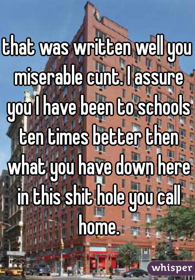 that was written well you miserable cunt. I assure you I have been to schools ten times better then what you have down here in this shit hole you call home.
