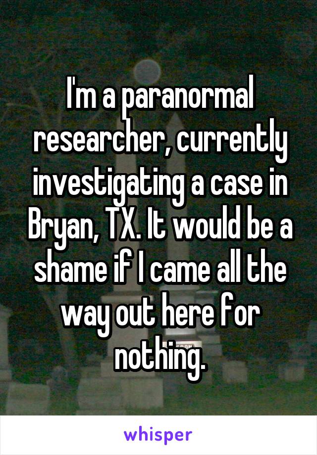 I'm a paranormal researcher, currently investigating a case in Bryan, TX. It would be a shame if I came all the way out here for nothing.