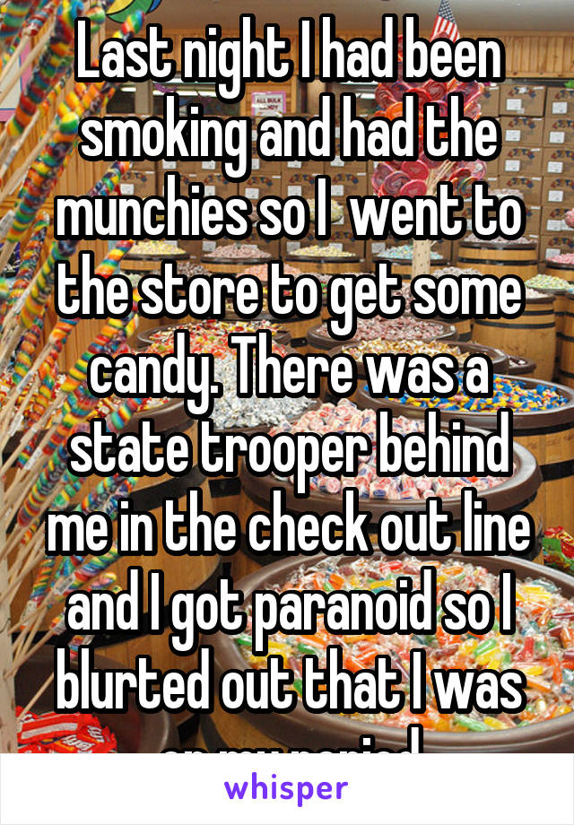 Last night I had been smoking and had the munchies so I  went to the store to get some candy. There was a state trooper behind me in the check out line and I got paranoid so I blurted out that I was on my period