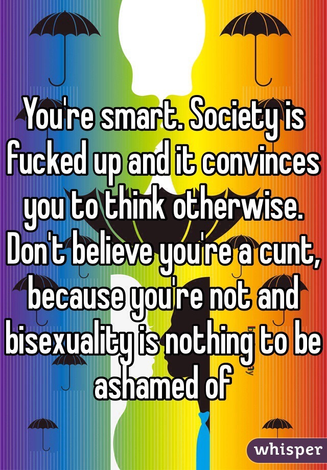 You're smart. Society is fucked up and it convinces you to think otherwise. Don't believe you're a cunt, because you're not and bisexuality is nothing to be ashamed of