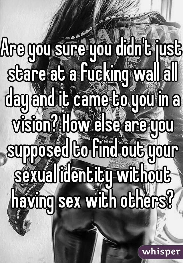 Are you sure you didn't just stare at a fucking wall all day and it came to you in a vision? How else are you supposed to find out your sexual identity without having sex with others?