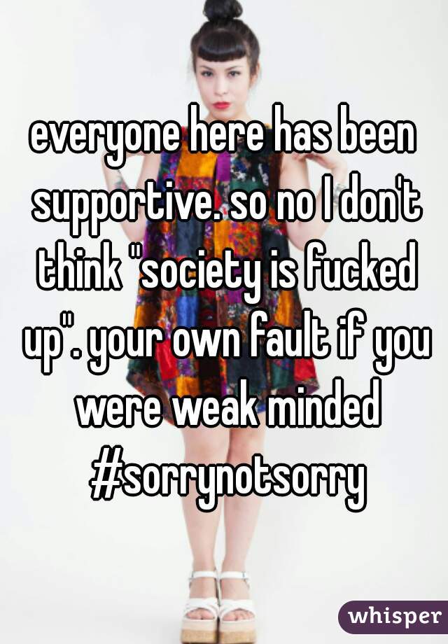 everyone here has been supportive. so no I don't think "society is fucked up". your own fault if you were weak minded #sorrynotsorry