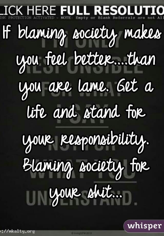 If blaming society makes you feel better....than you are lame. Get a life and stand for your responsibility. Blaming society for your shit...
