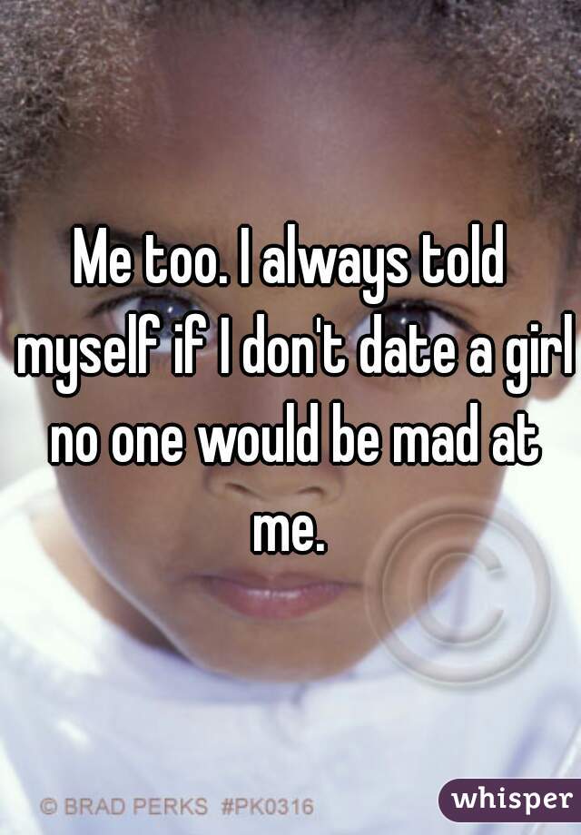Me too. I always told myself if I don't date a girl no one would be mad at me. 