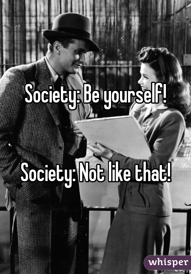 Society: Be yourself! 


Society: Not like that! 