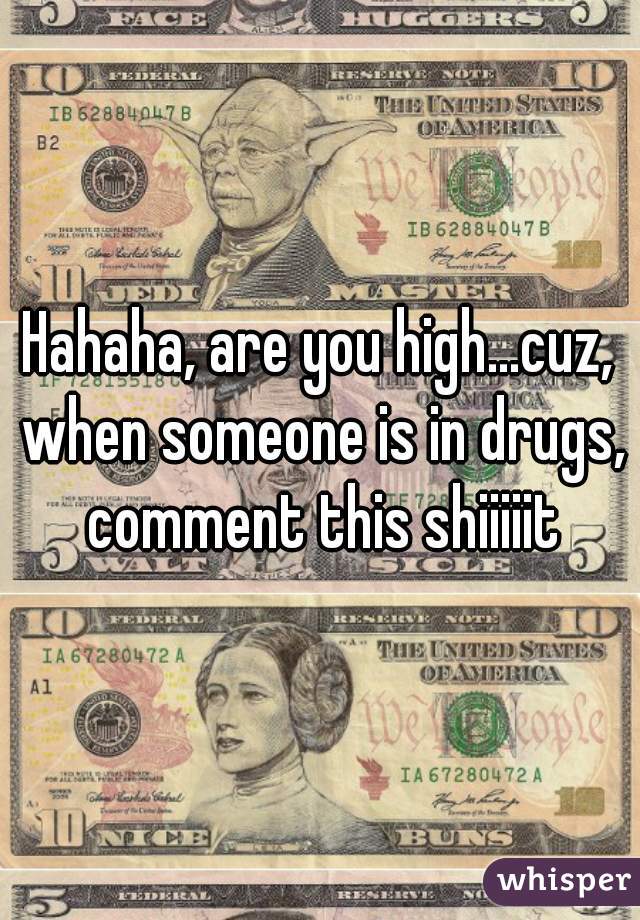 Hahaha, are you high...cuz, when someone is in drugs, comment this shiiiiit
