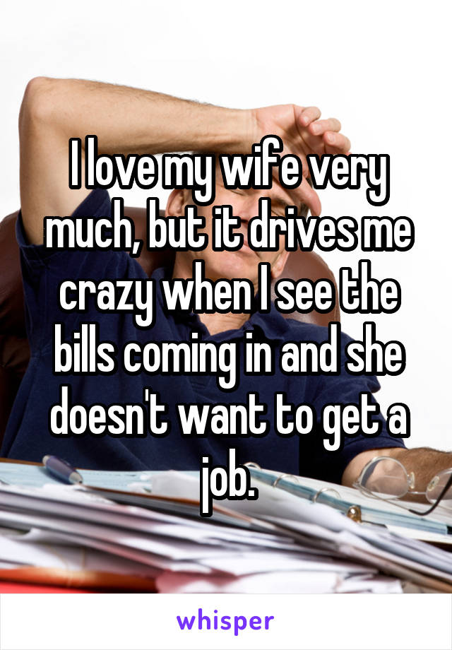 I love my wife very much, but it drives me crazy when I see the bills coming in and she doesn't want to get a job.