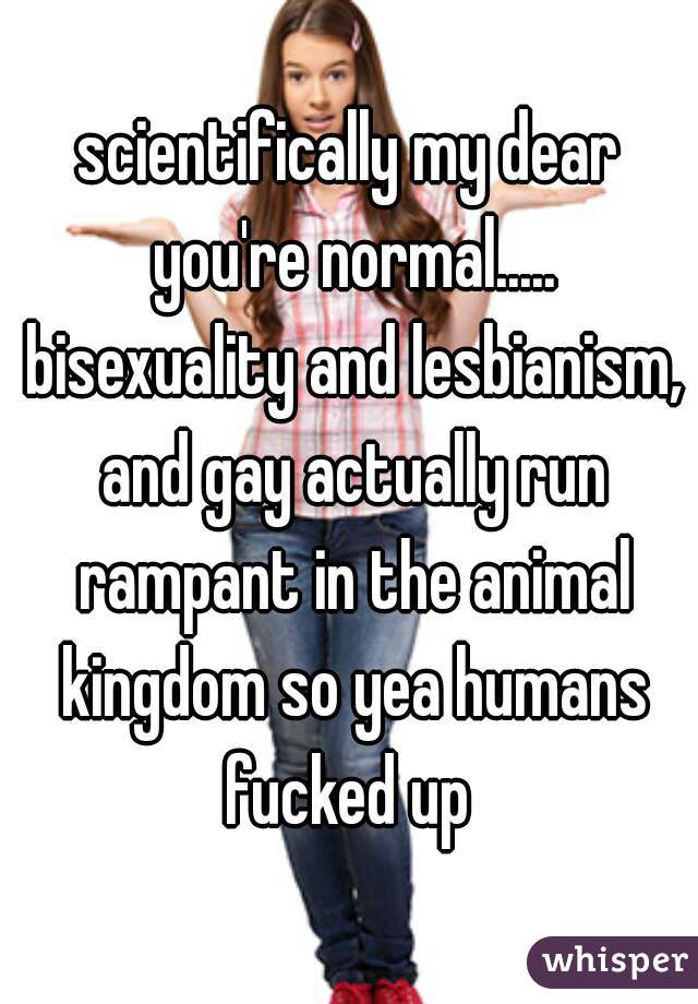 scientifically my dear you're normal..... bisexuality and lesbianism, and gay actually run rampant in the animal kingdom so yea humans fucked up 