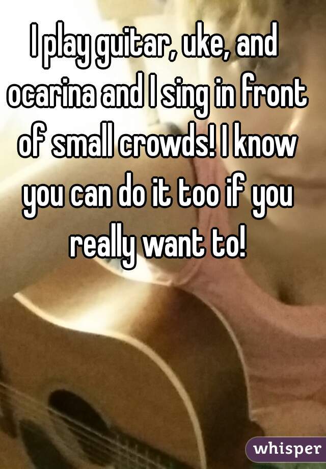 I play guitar, uke, and ocarina and I sing in front of small crowds! I know you can do it too if you really want to!