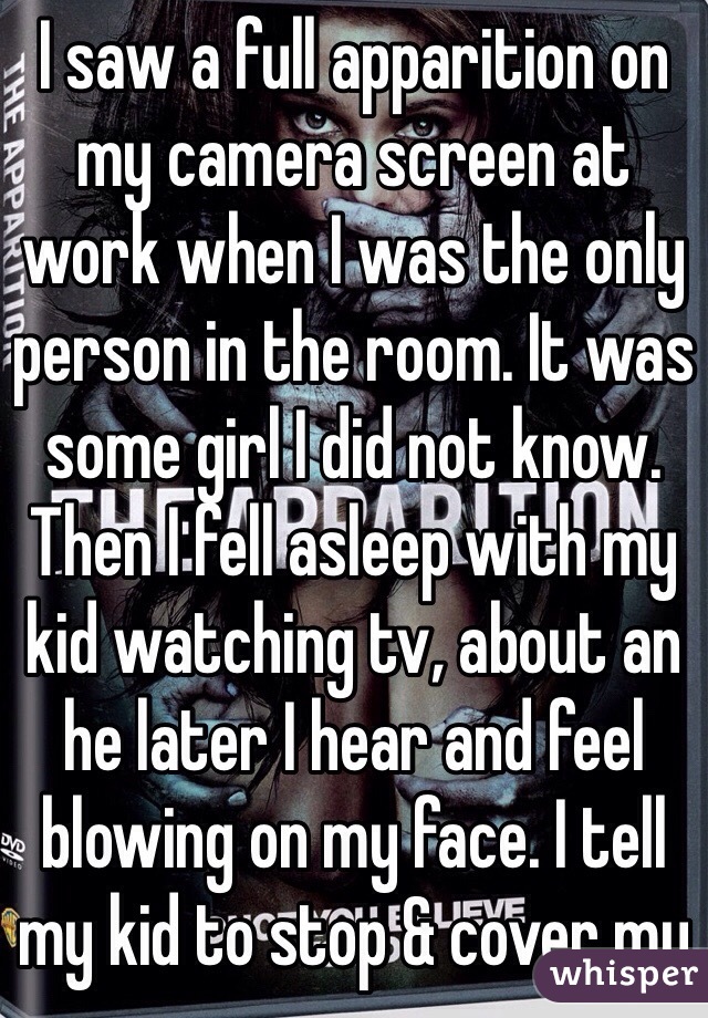 I saw a full apparition on my camera screen at work when I was the only person in the room. It was some girl I did not know. Then I fell asleep with my kid watching tv, about an he later I hear and feel blowing on my face. I tell my kid to stop & cover my 