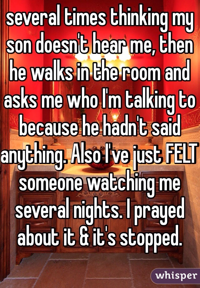 several times thinking my son doesn't hear me, then he walks in the room and asks me who I'm talking to because he hadn't said anything. Also I've just FELT someone watching me several nights. I prayed about it & it's stopped.