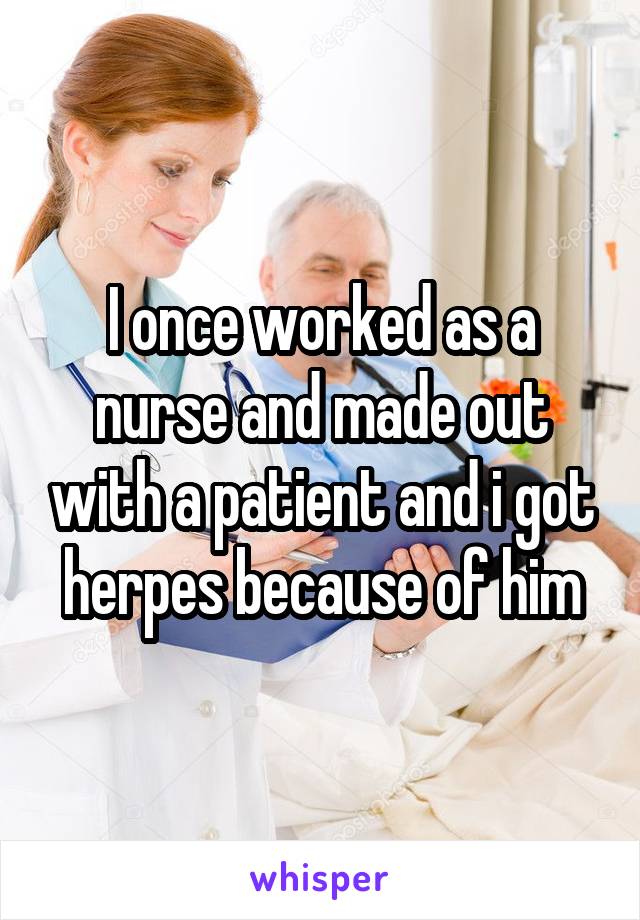 I once worked as a nurse and made out with a patient and i got herpes because of him