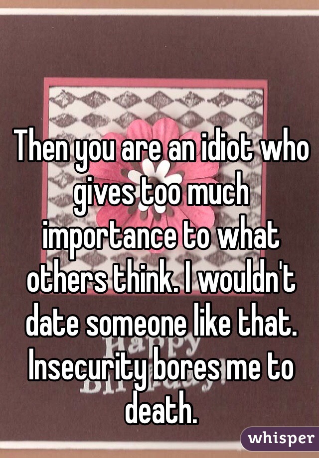 Then you are an idiot who gives too much importance to what others think. I wouldn't date someone like that. Insecurity bores me to death.