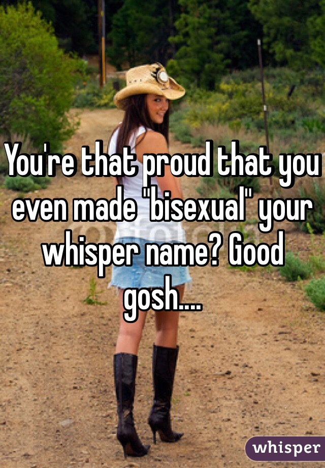 You're that proud that you even made "bisexual" your whisper name? Good gosh....