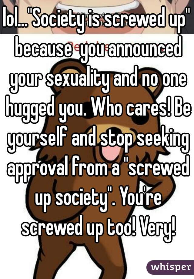 lol..."Society is screwed up" because  you announced your sexuality and no one hugged you. Who cares! Be yourself and stop seeking approval from a "screwed up society". You're screwed up too! Very!