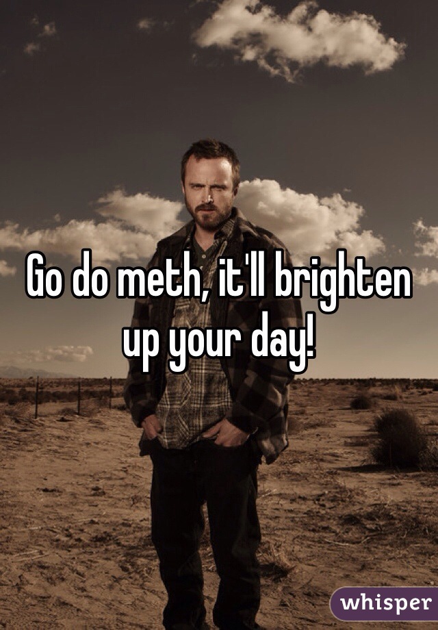 Go do meth, it'll brighten up your day!