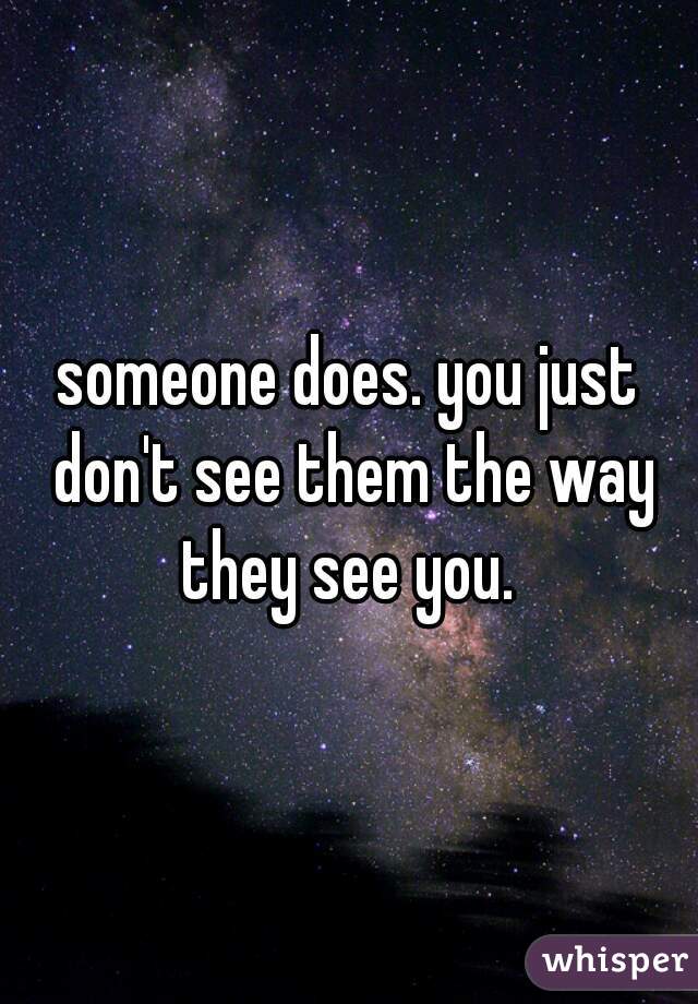 someone does. you just don't see them the way they see you. 