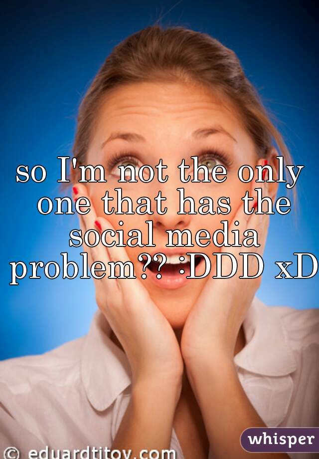 so I'm not the only one that has the social media problem?? :DDD xD 