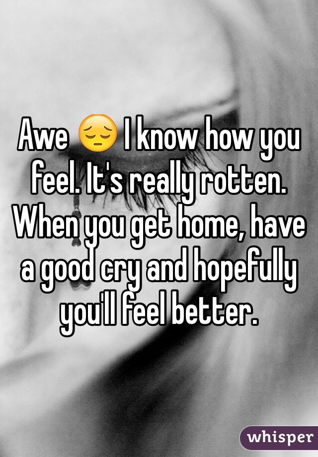 Awe 😔 I know how you feel. It's really rotten. When you get home, have a good cry and hopefully you'll feel better.