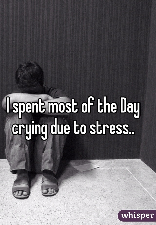 I spent most of the Day crying due to stress..