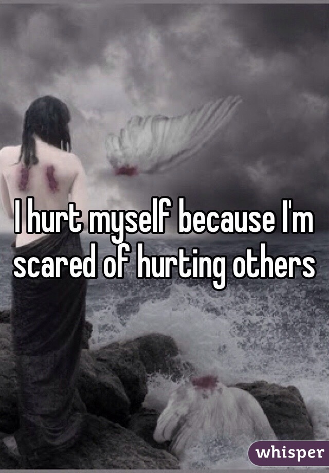 I hurt myself because I'm scared of hurting others