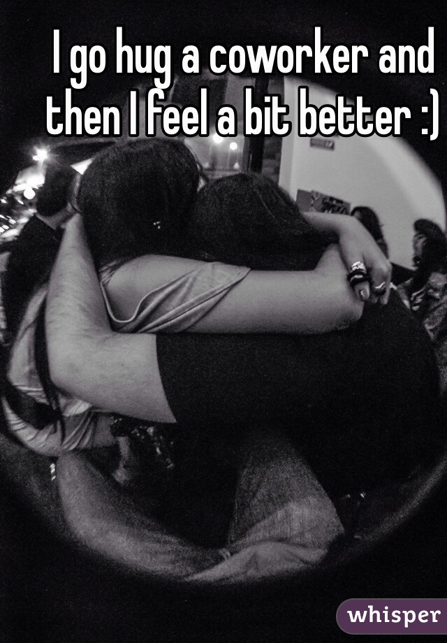 I go hug a coworker and then I feel a bit better :)