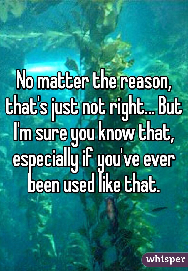 No matter the reason, that's just not right... But I'm sure you know that, especially if you've ever been used like that.