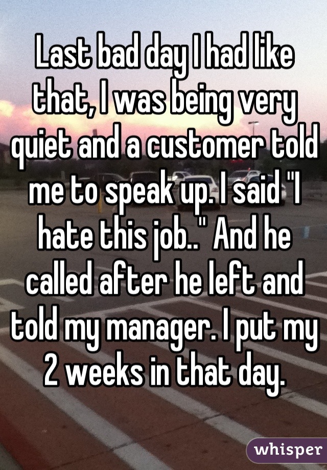 Last bad day I had like that, I was being very quiet and a customer told me to speak up. I said "I hate this job.." And he called after he left and told my manager. I put my 2 weeks in that day.