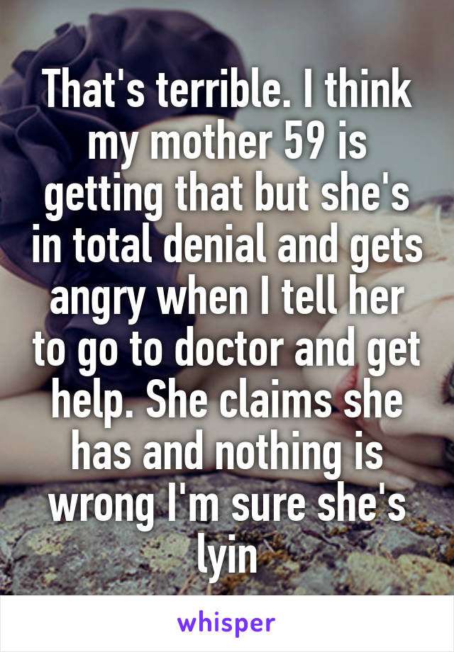That's terrible. I think my mother 59 is getting that but she's in total denial and gets angry when I tell her to go to doctor and get help. She claims she has and nothing is wrong I'm sure she's lyin