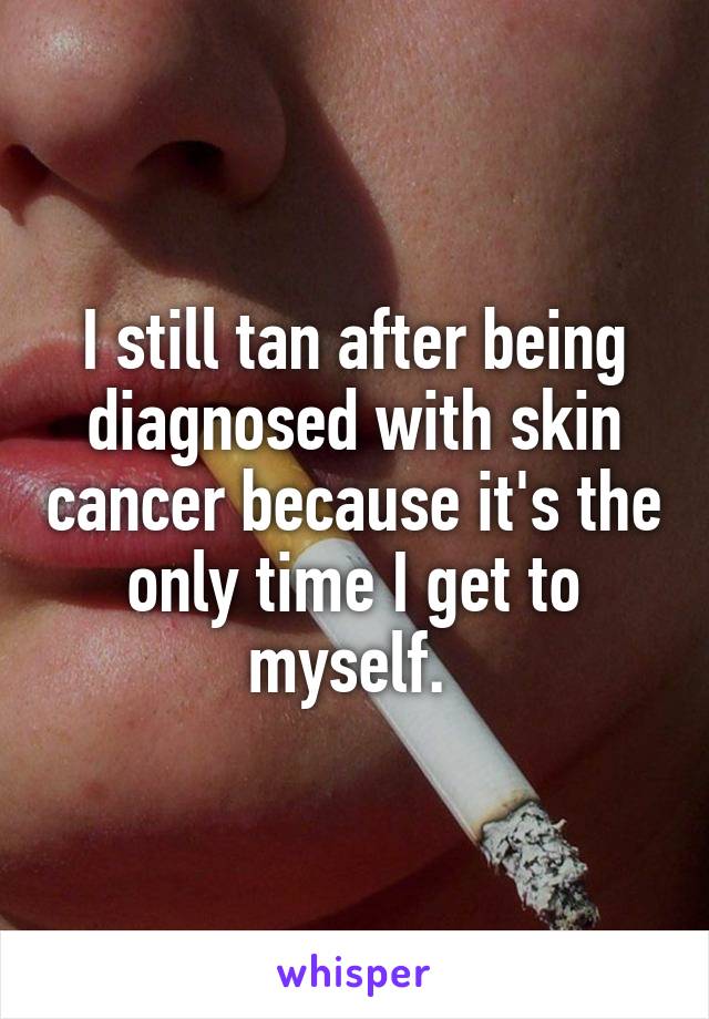 I still tan after being diagnosed with skin cancer because it's the only time I get to myself. 