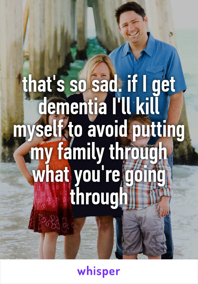 that's so sad. if I get dementia I'll kill myself to avoid putting my family through what you're going through
