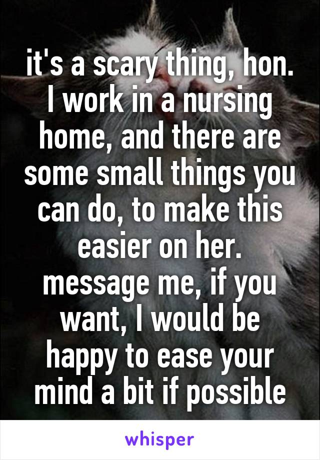 it's a scary thing, hon. I work in a nursing home, and there are some small things you can do, to make this easier on her. message me, if you want, I would be happy to ease your mind a bit if possible