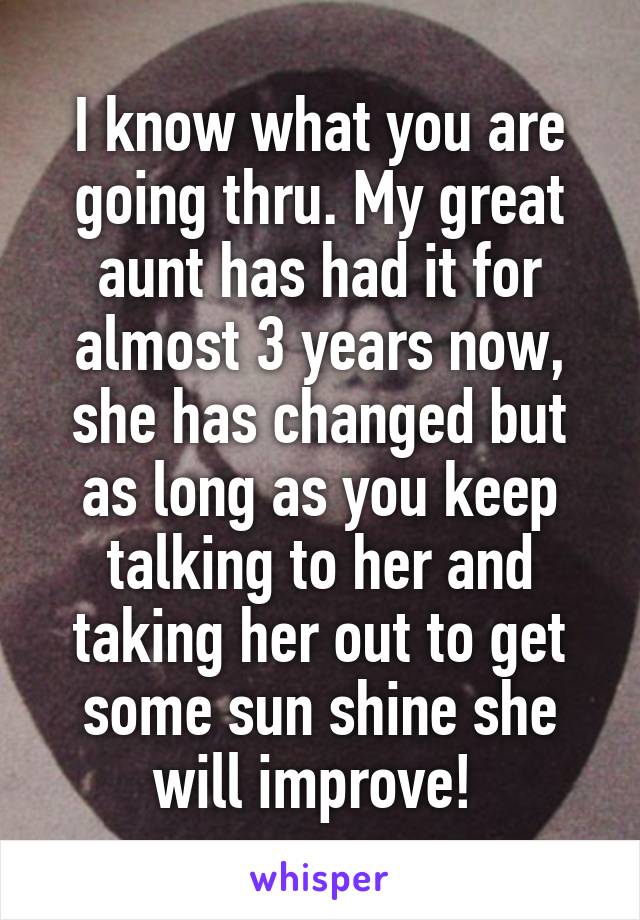 I know what you are going thru. My great aunt has had it for almost 3 years now, she has changed but as long as you keep talking to her and taking her out to get some sun shine she will improve! 