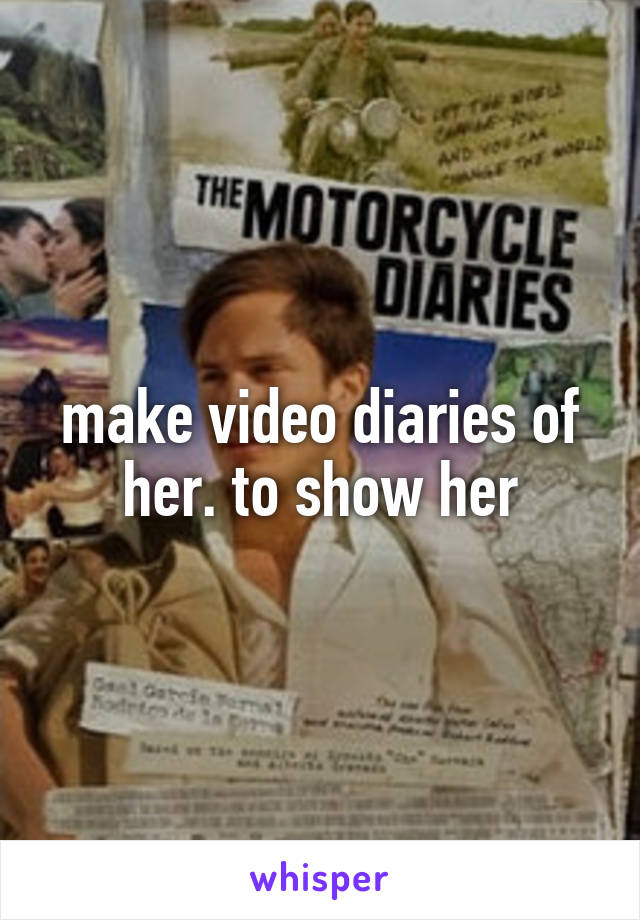 make video diaries of her. to show her