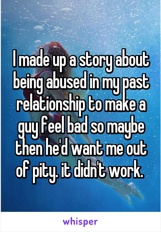 I made up a story about being abused in my past relationship to make a guy feel bad so maybe then he'd want me out of pity. it didn't work. 