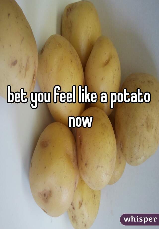 bet you feel like a potato now